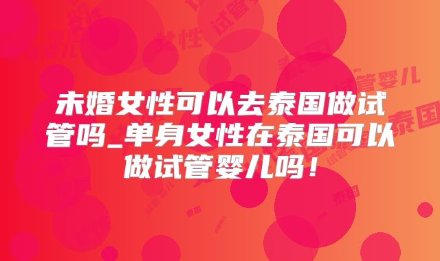 未婚女性可以去泰国做试管吗_单身女性在泰国可以做试管婴儿吗!