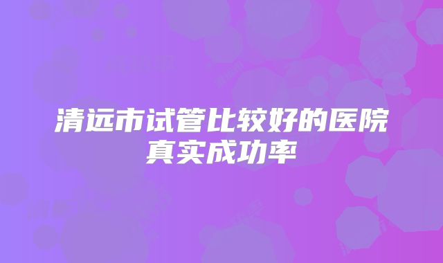 清远市试管比较好的医院真实成功率