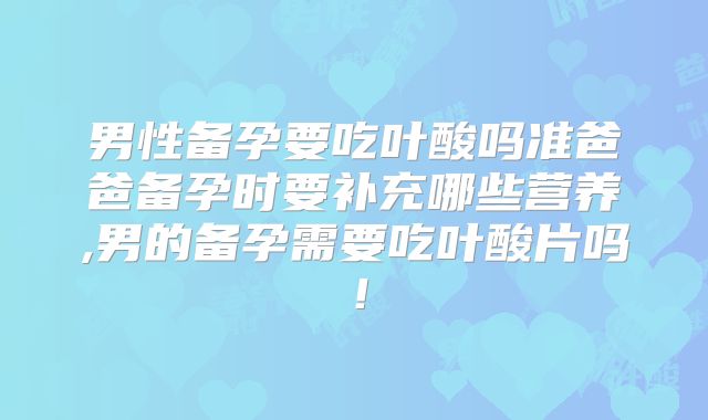 男性备孕要吃叶酸吗准爸爸备孕时要补充哪些营养,男的备孕需要吃叶酸片吗!