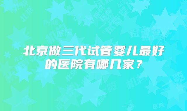 北京做三代试管婴儿最好的医院有哪几家？