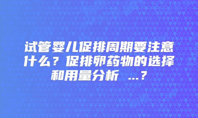 试管婴儿促排周期要注意什么？促排卵药物的选择和用量分析 ...？