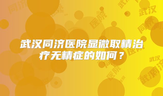武汉同济医院显微取精治疗无精症的如何?
