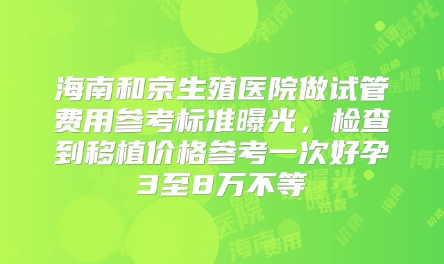 海南和京生殖医院做试管费用参考标准曝光，检查到移植价格参考一次好孕3至8万不等