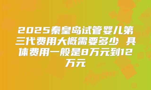 2025秦皇岛试管婴儿第三代费用大概需要多少 具体费用一般是8万元到12万元
