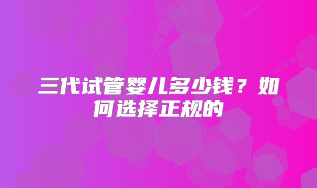 三代试管婴儿多少钱？如何选择正规的