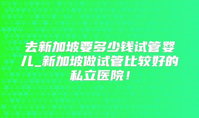去新加坡要多少钱试管婴儿_新加坡做试管比较好的私立医院！