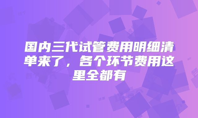 国内三代试管费用明细清单来了，各个环节费用这里全都有