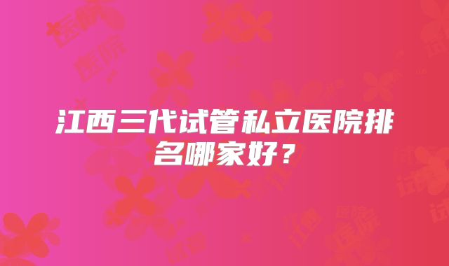 江西三代试管私立医院排名哪家好？