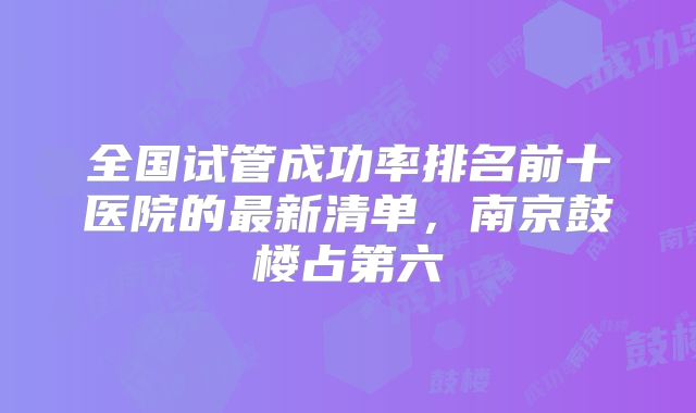 全国试管成功率排名前十医院的最新清单,南京鼓楼占第六