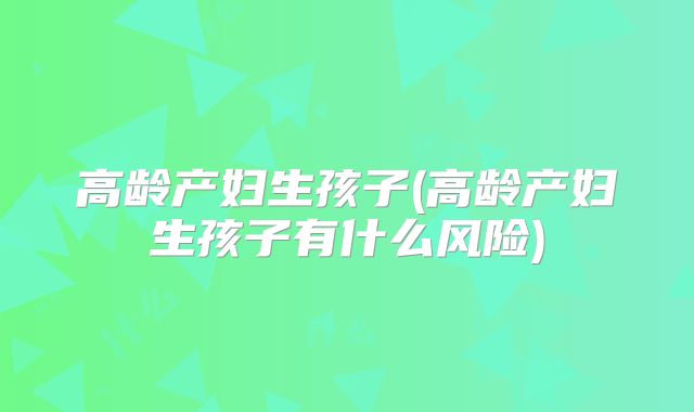 高龄产妇生孩子(高龄产妇生孩子有什么风险)