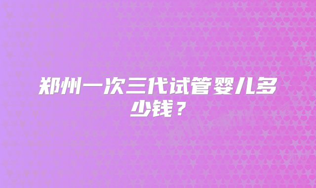 郑州一次三代试管婴儿多少钱？