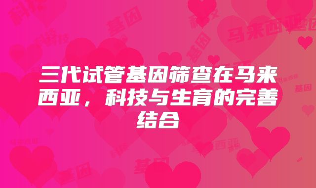 三代试管基因筛查在马来西亚,科技与生育的完善结合