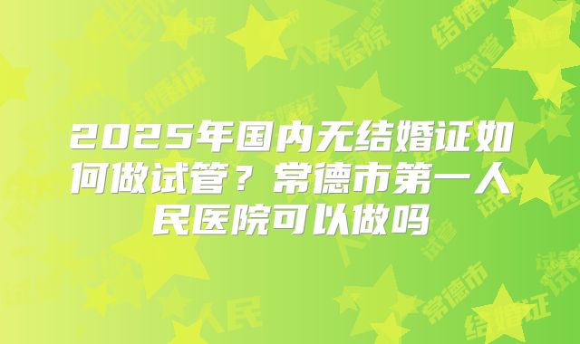 2025年国内无结婚证如何做试管？常德市第一人民医院可以做吗