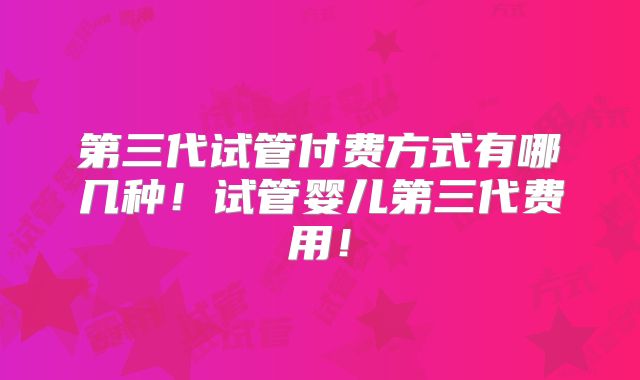 第三代试管付费方式有哪几种！试管婴儿第三代费用！