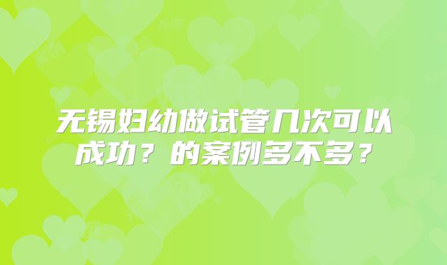 无锡妇幼做试管几次可以成功？的案例多不多？