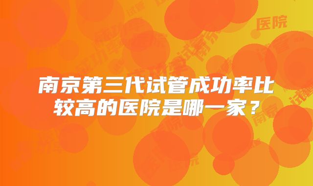南京第三代试管成功率比较高的医院是哪一家?