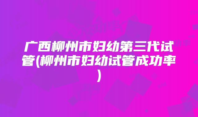 广西柳州市妇幼第三代试管(柳州市妇幼试管成功率)