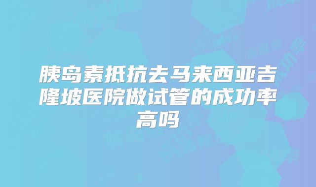 胰岛素抵抗去马来西亚吉隆坡医院做试管的成功率高吗