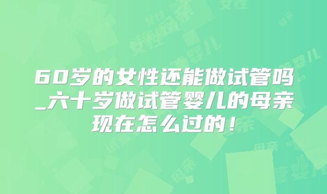 60岁的女性还能做试管吗_六十岁做试管婴儿的母亲现在怎么过的！