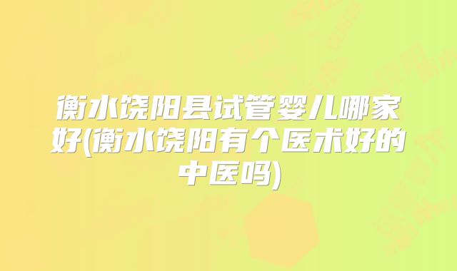 衡水饶阳县试管婴儿哪家好(衡水饶阳有个医术好的中医吗)