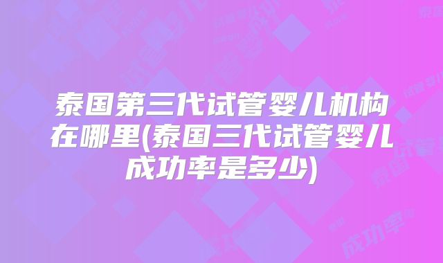 泰国第三代试管婴儿机构在哪里(泰国三代试管婴儿成功率是多少)
