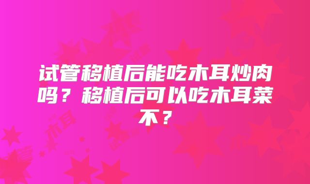 试管移植后能吃木耳炒肉吗？移植后可以吃木耳菜不？