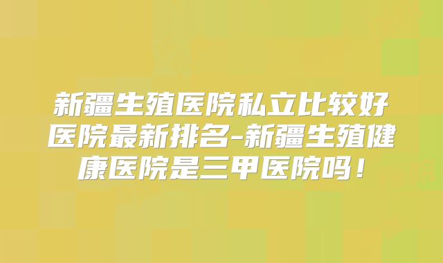 新疆生殖医院私立比较好医院最新排名-新疆生殖健康医院是三甲医院吗！