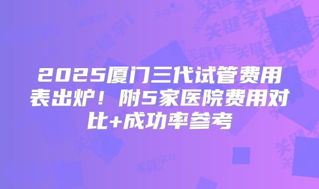 2025厦门三代试管费用表出炉!附5家医院费用对比+成功率参考