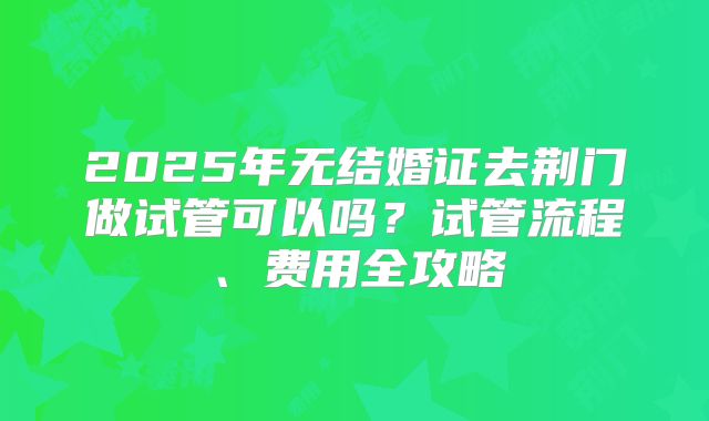 2025年无结婚证去荆门做试管可以吗？试管流程、费用全攻略