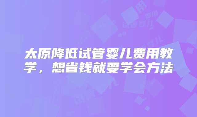 太原降低试管婴儿费用教学，想省钱就要学会方法