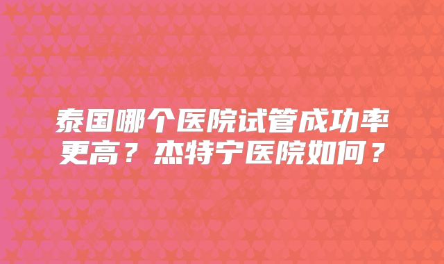 泰国哪个医院试管成功率更高？杰特宁医院如何？