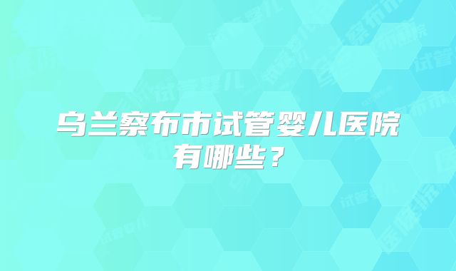 乌兰察布市试管婴儿医院有哪些？