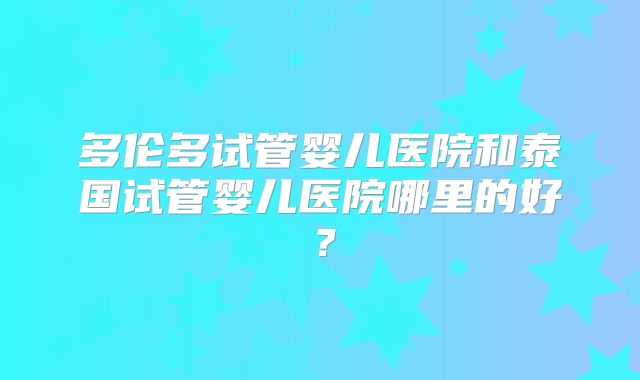 多伦多试管婴儿医院和泰国试管婴儿医院哪里的好？