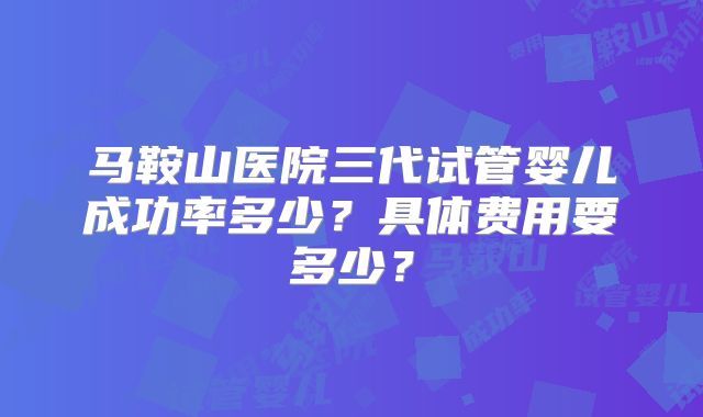 马鞍山医院三代试管婴儿成功率多少?具体费用要多少?