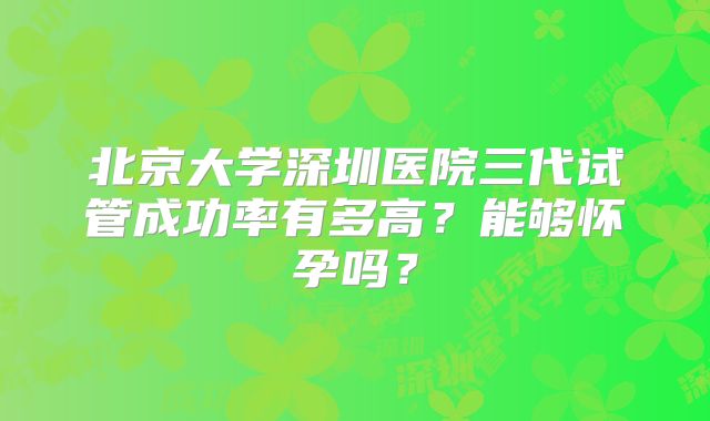 北京大学深圳医院三代试管成功率有多高？能够怀孕吗？