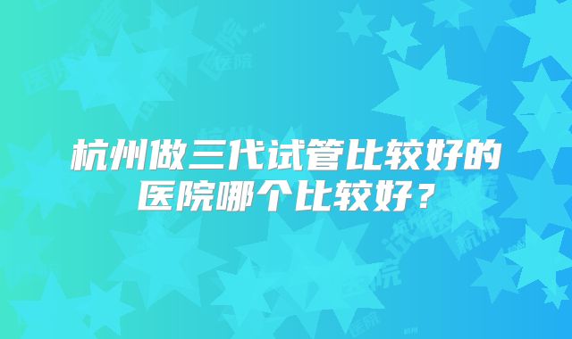 杭州做三代试管比较好的医院哪个比较好？