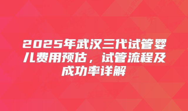 2025年武汉三代试管婴儿费用预估，试管流程及成功率详解