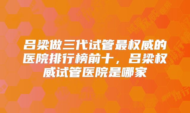吕梁做三代试管最权威的医院排行榜前十，吕梁权威试管医院是哪家