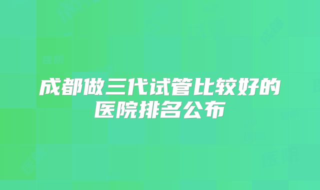 成都做三代试管比较好的医院排名公布