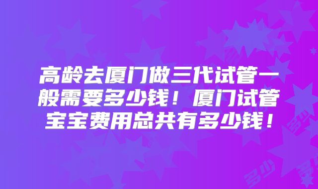 高龄去厦门做三代试管一般需要多少钱！厦门试管宝宝费用总共有多少钱！