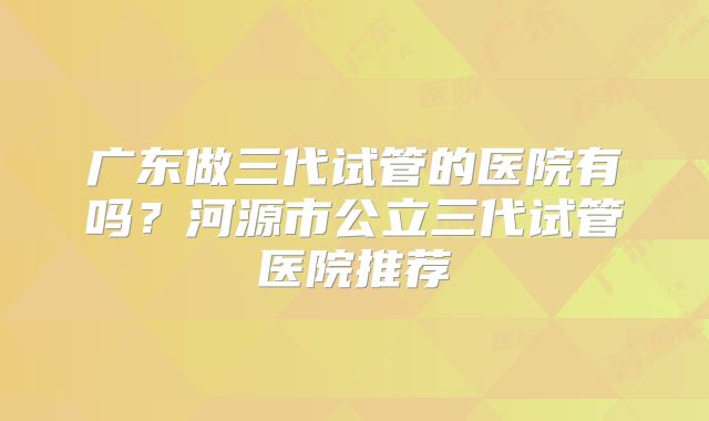 广东做三代试管的医院有吗?河源市公立三代试管医院推荐