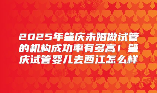 2025年肇庆未婚做试管的机构成功率有多高!肇庆试管婴儿去西江怎么样