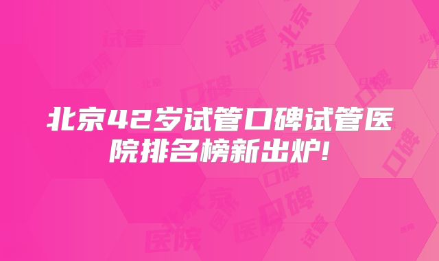 北京42岁试管口碑试管医院排名榜新出炉!