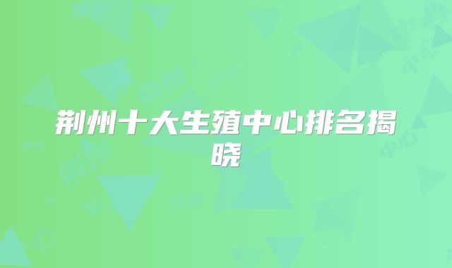荆州十大生殖中心排名揭晓