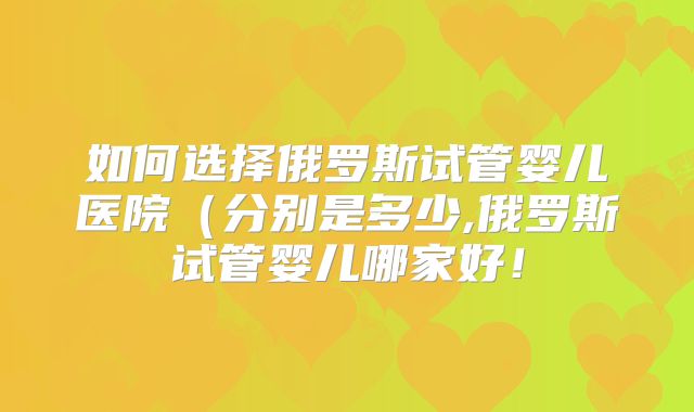如何选择俄罗斯试管婴儿医院（分别是多少,俄罗斯试管婴儿哪家好！