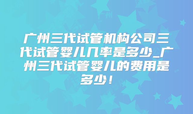 广州三代试管机构公司三代试管婴儿几率是多少_广州三代试管婴儿的费用是多少！