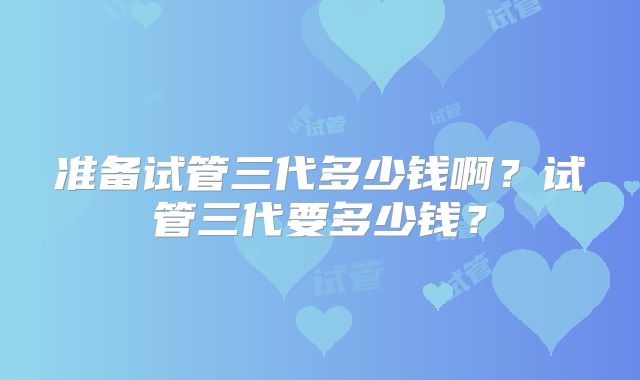 准备试管三代多少钱啊？试管三代要多少钱？