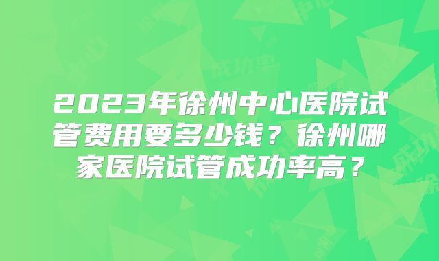 2023年徐州中心医院试管费用要多少钱？徐州哪家医院试管成功率高？