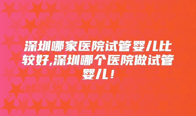深圳哪家医院试管婴儿比较好,深圳哪个医院做试管婴儿!
