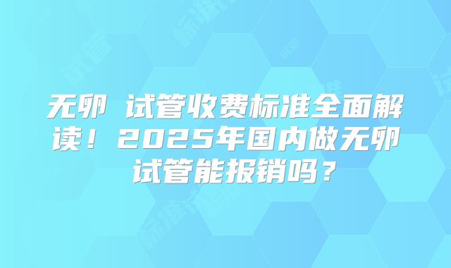 无卵�试管收费标准全面解读！2025年国内做无卵�试管能报销吗？